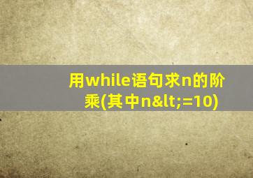 用while语句求n的阶乘(其中n<=10)